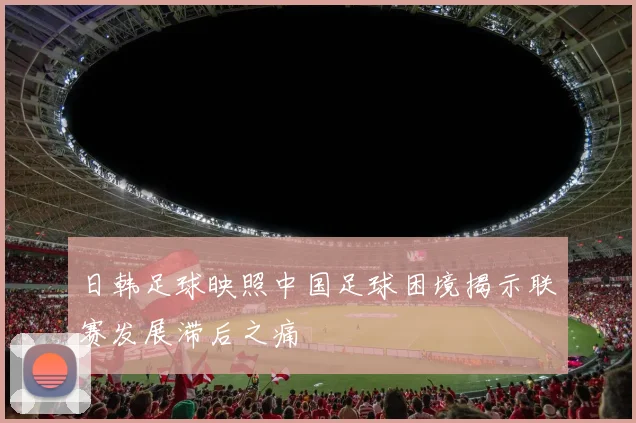 日韩足球映照中国足球困境揭示联赛发展滞后之痛