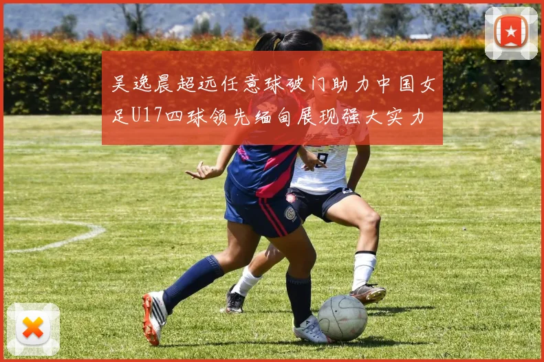 吴逸晨超远任意球破门助力中国女足U17四球领先缅甸展现强大实力