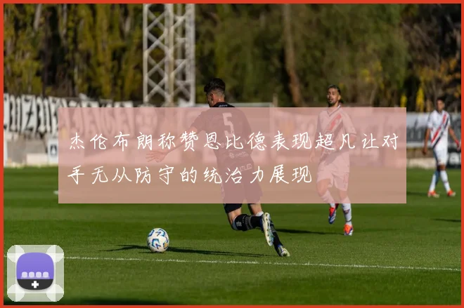杰伦布朗称赞恩比德表现超凡让对手无从防守的统治力展现