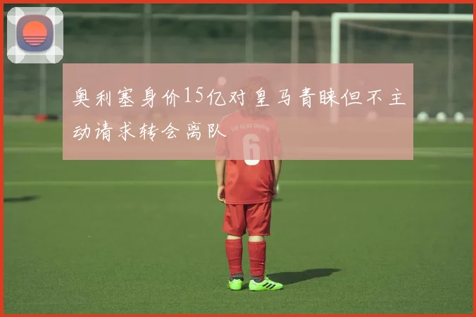 奥利塞身价15亿对皇马青睐但不主动请求转会离队