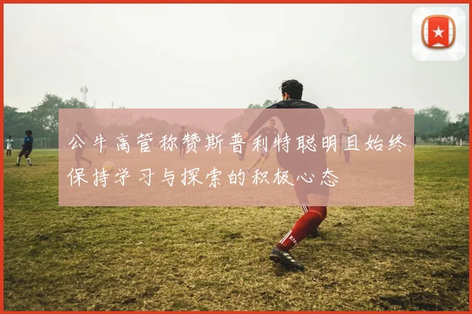 公牛高管称赞斯普利特聪明且始终保持学习与探索的积极心态