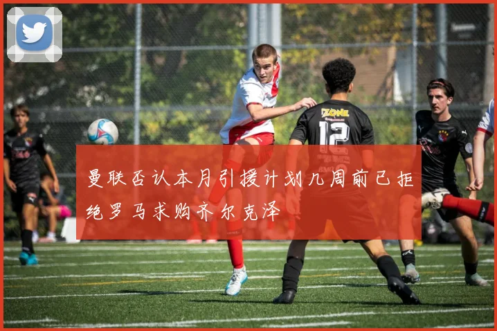 曼联否认本月引援计划几周前已拒绝罗马求购齐尔克泽