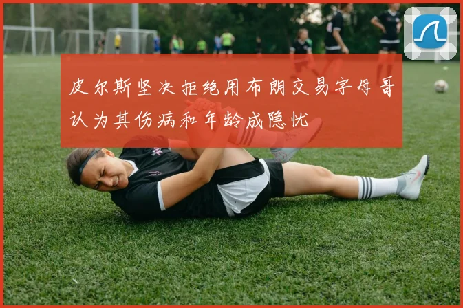皮尔斯坚决拒绝用布朗交易字母哥认为其伤病和年龄成隐忧