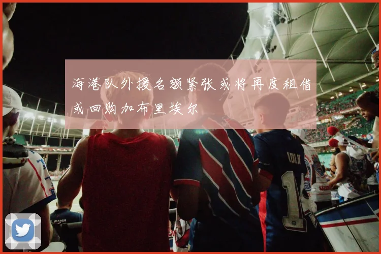 海港队外援名额紧张或将再度租借或回购加布里埃尔