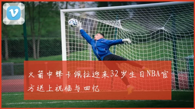 火箭中锋卡佩拉迎来32岁生日NBA官方送上祝福与回忆