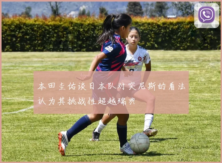本田圭佑谈日本队对突尼斯的看法认为其挑战性超越瑞典