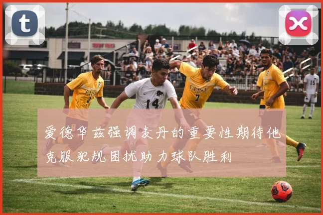 爱德华兹强调麦丹的重要性期待他克服犯规困扰助力球队胜利