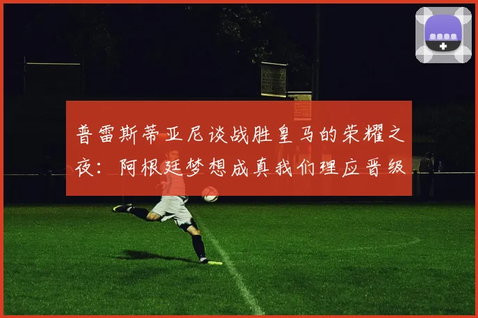 普雷斯蒂亚尼谈战胜皇马的荣耀之夜：阿根廷梦想成真我们理应晋级