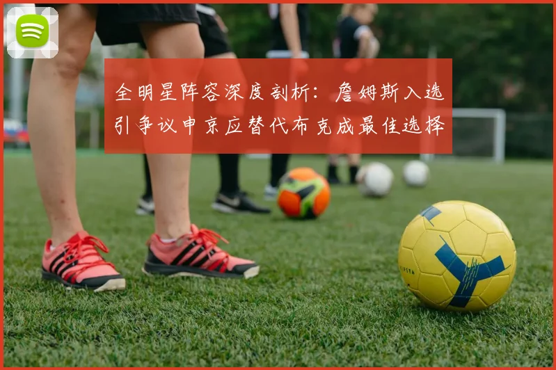 全明星阵容深度剖析：詹姆斯入选引争议申京应替代布克成最佳选择