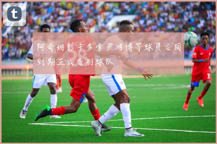 阿奇姆彭卡多索尹鸿博等球员合同到期正式告别球队