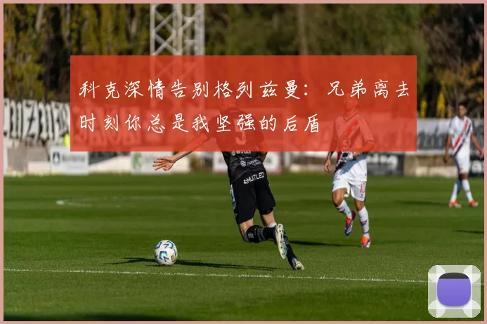 科克深情告别格列兹曼：兄弟离去时刻你总是我坚强的后盾