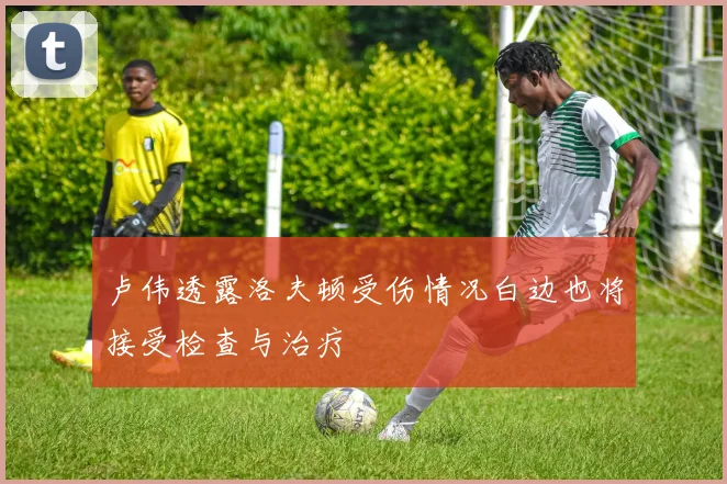卢伟透露洛夫顿受伤情况白边也将接受检查与治疗