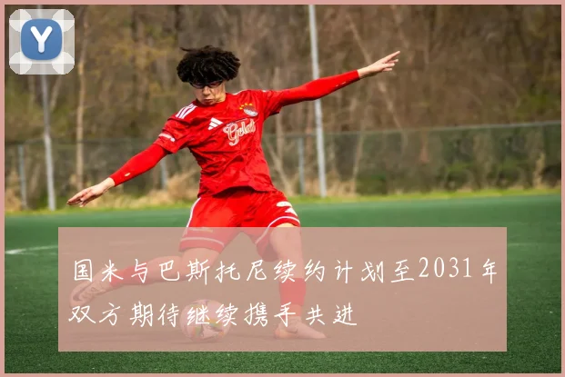 国米与巴斯托尼续约计划至2031年双方期待继续携手共进