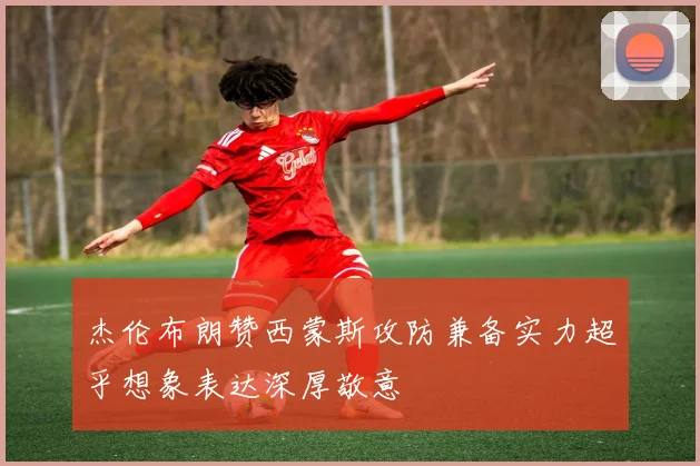 杰伦布朗赞西蒙斯攻防兼备实力超乎想象表达深厚敬意