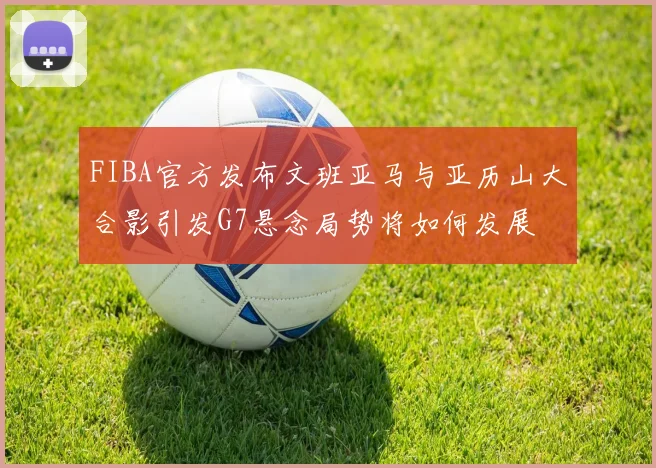FIBA官方发布文班亚马与亚历山大合影引发G7悬念局势将如何发展