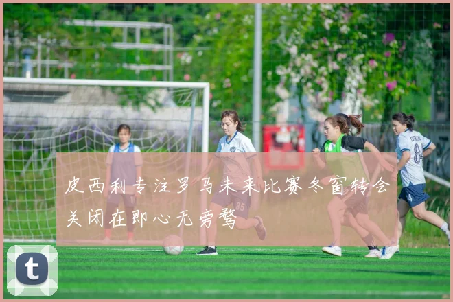 皮西利专注罗马未来比赛冬窗转会关闭在即心无旁骛