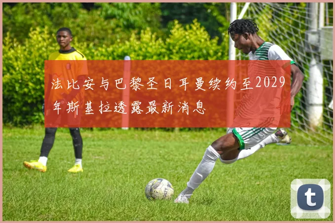 法比安与巴黎圣日耳曼续约至2029年斯基拉透露最新消息