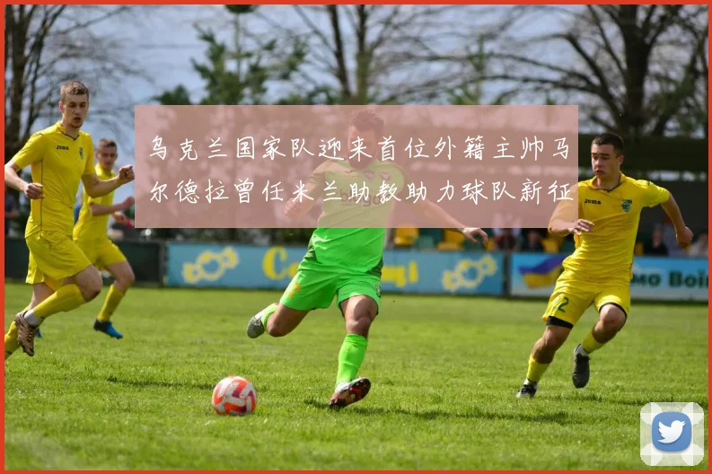 乌克兰国家队迎来首位外籍主帅马尔德拉曾任米兰助教助力球队新征程