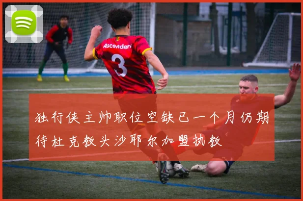 独行侠主帅职位空缺已一个月仍期待杜克教头沙耶尔加盟执教