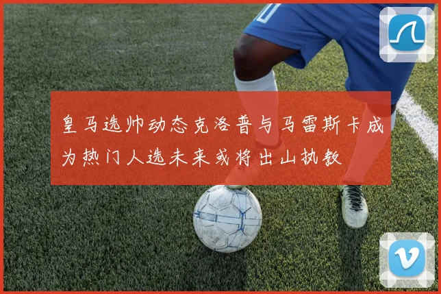 皇马选帅动态克洛普与马雷斯卡成为热门人选未来或将出山执教