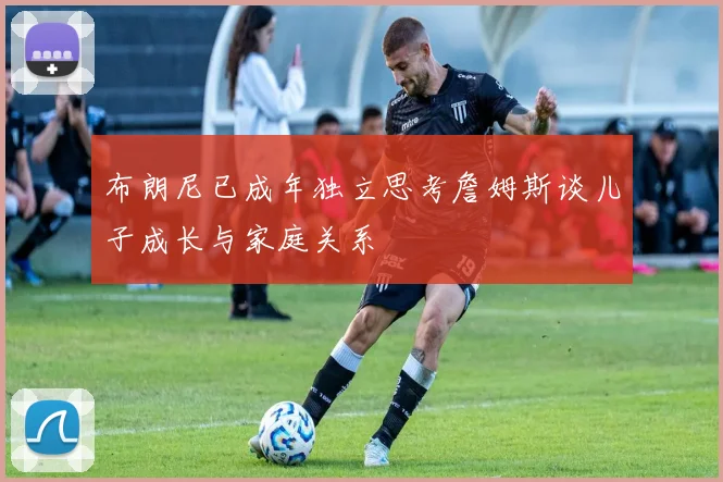 布朗尼已成年独立思考詹姆斯谈儿子成长与家庭关系